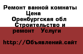 Ремонт ванной комнаты › Цена ­ 100 - Оренбургская обл. Строительство и ремонт » Услуги   